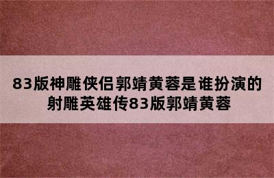 83版神雕侠侣郭靖黄蓉是谁扮演的 射雕英雄传83版郭靖黄蓉